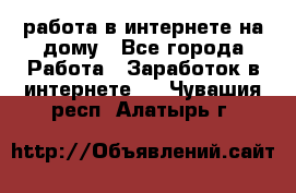 работа в интернете на дому - Все города Работа » Заработок в интернете   . Чувашия респ.,Алатырь г.